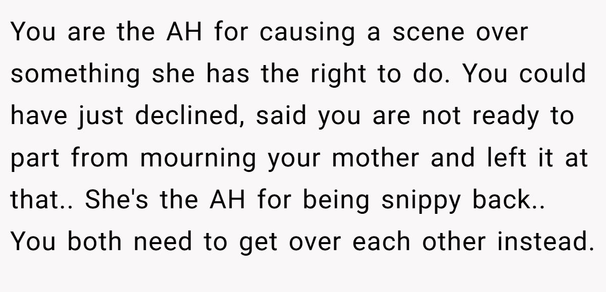 You are the AH for causing a scene over something she has the right to do. You could have just declined, said you are not ready to part from mourning your mother and left it at that.. She's the AH for being snippy back.. You both need to get over each other instead.