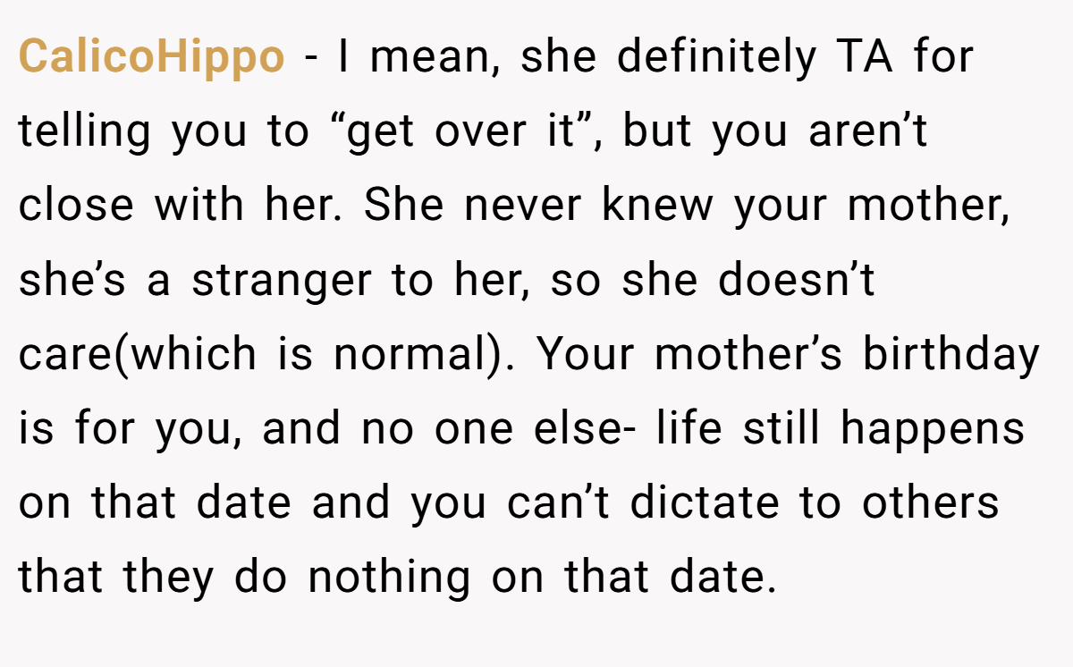 CalicoHippo − I mean, she definitely TA for telling you to “get over it”, but you aren’t close with her. She never knew your mother, she’s a stranger to her, so she doesn’t care(which is normal). Your mother’s birthday is for you, and no one else- life still happens on that date and you can’t dictate to others that they do nothing on that date.