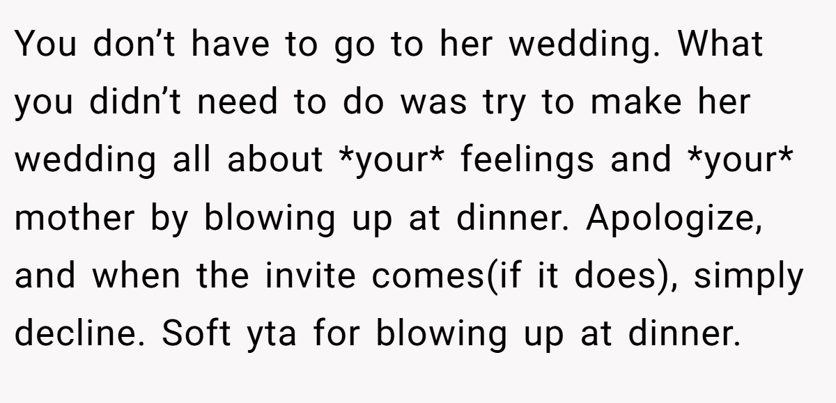 You don’t have to go to her wedding. What you didn’t need to do was try to make her wedding all about *your* feelings and *your* mother by blowing up at dinner. Apologize, and when the invite comes(if it does), simply decline. Soft yta for blowing up at dinner.