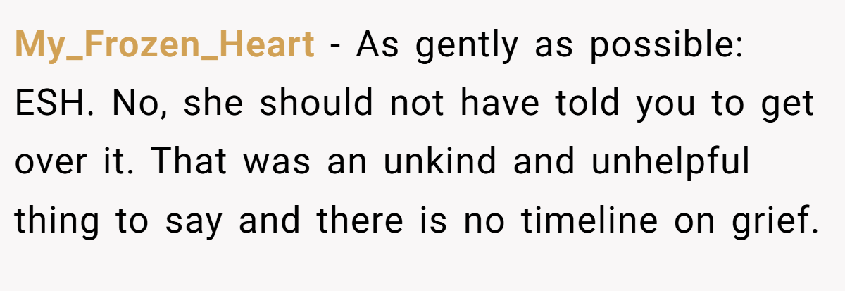 My_Frozen_Heart − As gently as possible: ESH. No, she should not have told you to get over it. That was an unkind and unhelpful thing to say and there is no timeline on grief.