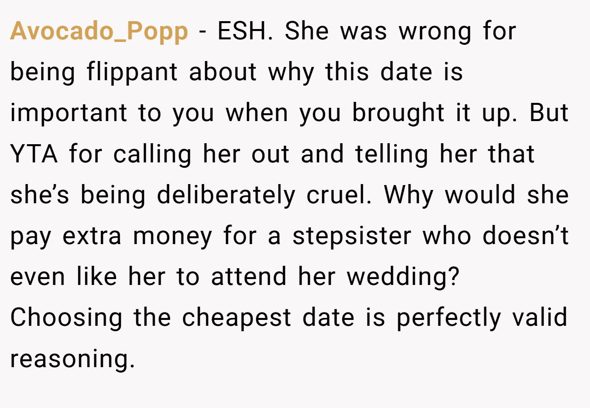 Avocado_Popp − ESH. She was wrong for being flippant about why this date is important to you when you brought it up. But YTA for calling her out and telling her that she’s being deliberately cruel. Why would she pay extra money for a stepsister who doesn’t even like her to attend her wedding? Choosing the cheapest date is perfectly valid reasoning.