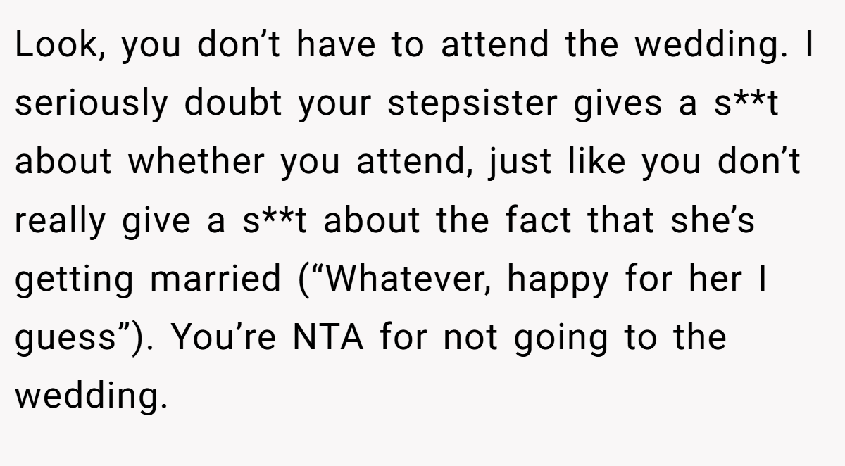 Look, you don’t have to attend the wedding. I seriously doubt your stepsister gives a s**t about whether you attend, just like you don’t really give a s**t about the fact that she’s getting married (“Whatever, happy for her I guess”). You’re NTA for not going to the wedding.