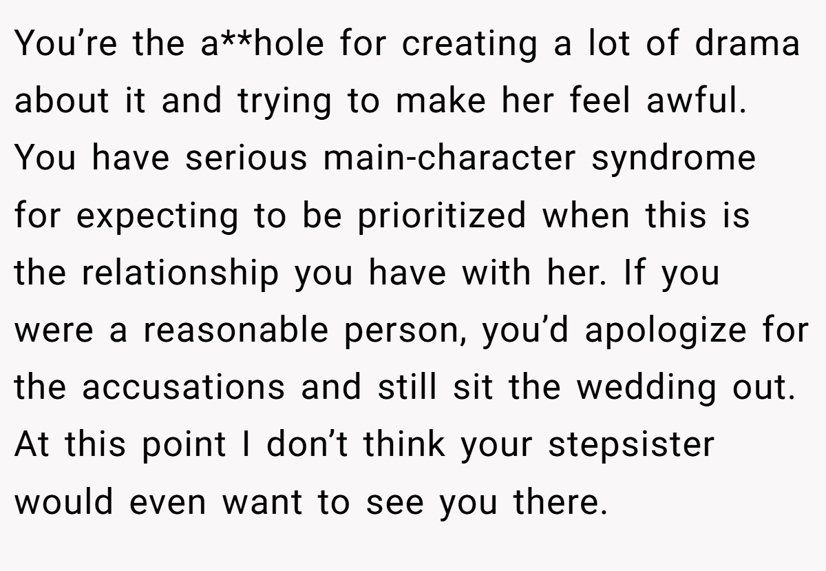 You’re the a**hole for creating a lot of drama about it and trying to make her feel awful. You have serious main-character syndrome for expecting to be prioritized when this is the relationship you have with her. If you were a reasonable person, you’d apologize for the accusations and still sit the wedding out. At this point I don’t think your stepsister would even want to see you there.