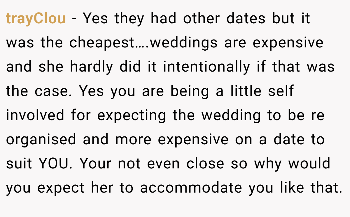 trayClou − Yes they had other dates but it was the cheapest….weddings are expensive and she hardly did it intentionally if that was the case. Yes you are being a little self involved for expecting the wedding to be re organised and more expensive on a date to suit YOU. Your not even close so why would you expect her to accommodate you like that.