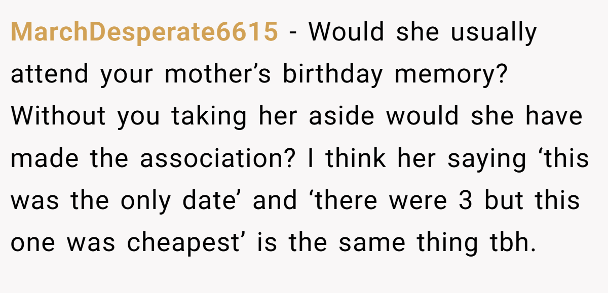 MarchDesperate6615 − Would she usually attend your mother’s birthday memory? Without you taking her aside would she have made the association? I think her saying ‘this was the only date’ and ‘there were 3 but this one was cheapest’ is the same thing tbh.