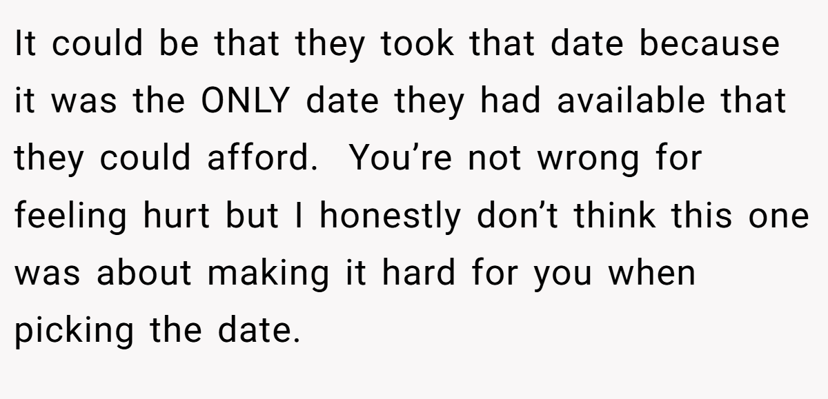 It could be that they took that date because it was the ONLY date they had available that they could afford.  You’re not wrong for feeling hurt but I honestly don’t think this one was about making it hard for you when picking the date.