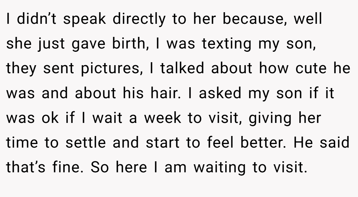 I didn’t speak directly to her because, well she just gave birth, I was texting my son, they sent pictures, I talked about how cute he was and about his hair. I asked my son if it was ok if I wait a week to visit, giving her time to settle and start to feel better. He said that’s fine. So here I am waiting to visit.