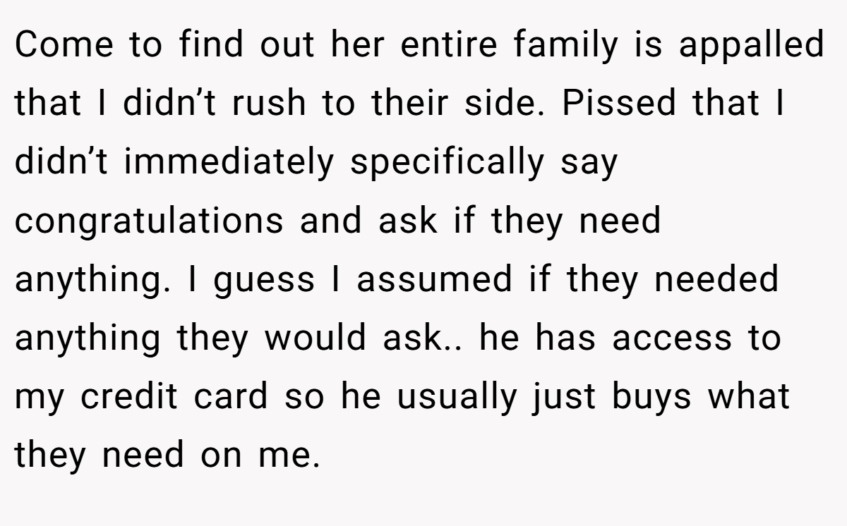 Come to find out her entire family is appalled that I didn’t rush to their side. Pissed that I didn’t immediately specifically say congratulations and ask if they need anything. I guess I assumed if they needed anything they would ask.. he has access to my credit card so he usually just buys what they need on me.