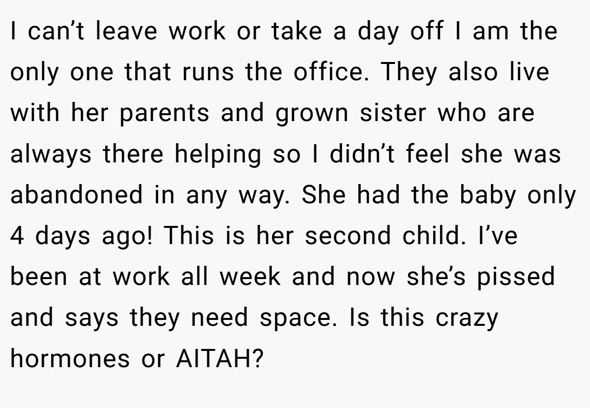 I can’t leave work or take a day off I am the only one that runs the office. They also live with her parents and grown sister who are always there helping so I didn’t feel she was abandoned in any way. She had the baby only 4 days ago! This is her second child. I’ve been at work all week and now she’s pissed and says they need space. Is this crazy hormones or AITAH?
