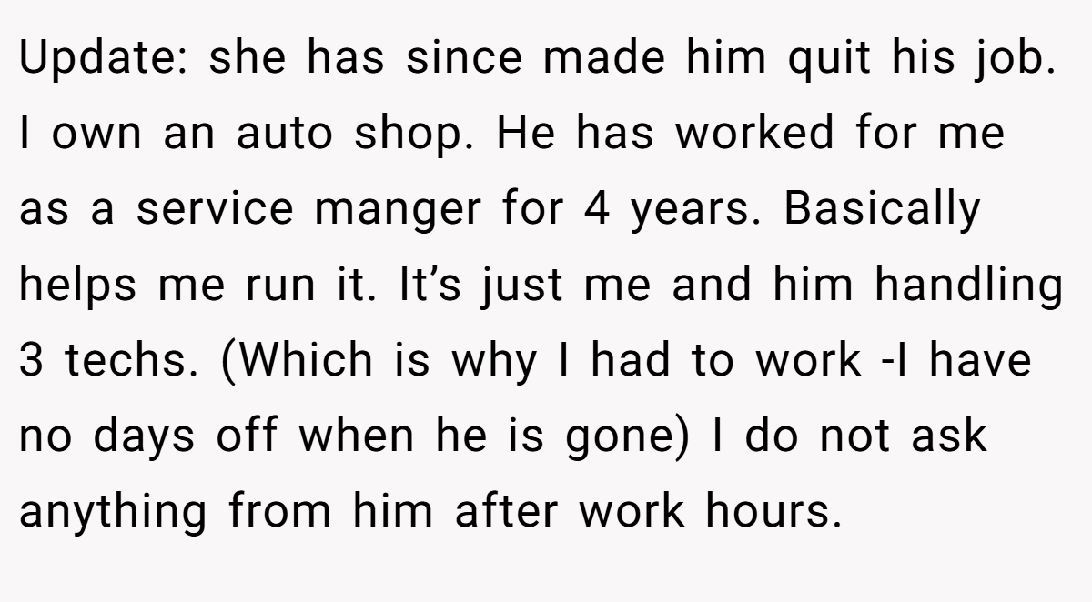 Update: she has since made him quit his job. I own an auto shop. He has worked for me as a service manger for 4 years. Basically helps me run it. It’s just me and him handling 3 techs. (Which is why I had to work -I have no days off when he is gone) I do not ask anything from him after work hours.