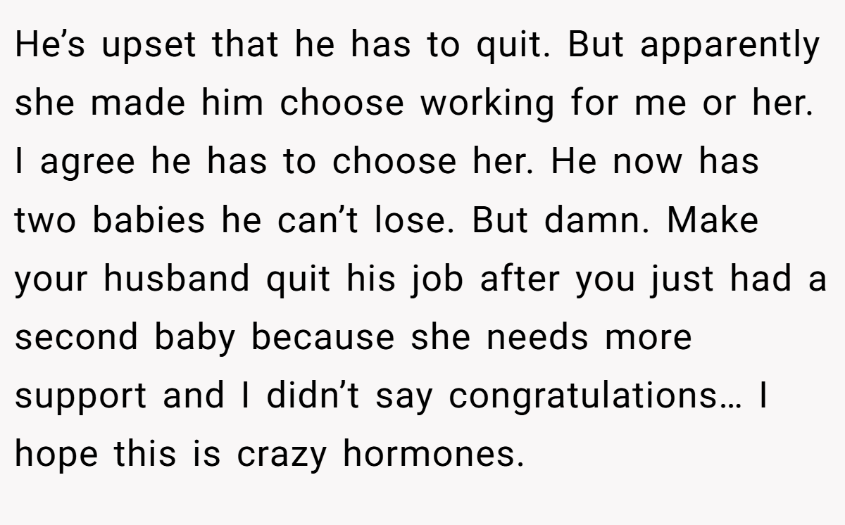 He’s upset that he has to quit. But apparently she made him choose working for me or her. I agree he has to choose her. He now has two babies he can’t lose. But damn. Make your husband quit his job after you just had a second baby because she needs more support and I didn’t say congratulations… I hope this is crazy hormones.