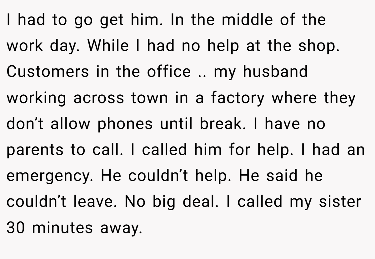 I had to go get him. In the middle of the work day. While I had no help at the shop. Customers in the office .. my husband working across town in a factory where they don’t allow phones until break. I have no parents to call. I called him for help. I had an emergency. He couldn’t help. He said he couldn’t leave. No big deal. I called my sister 30 minutes away.