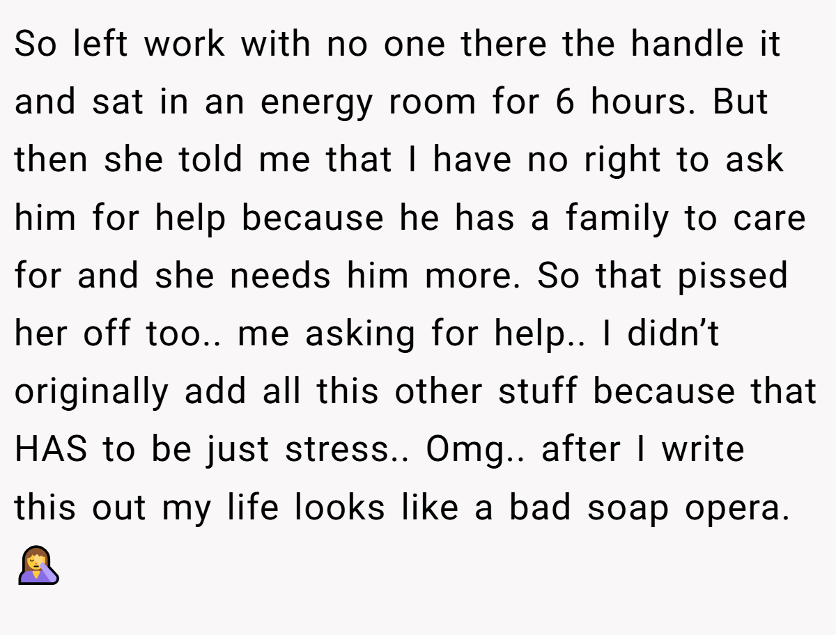 So left work with no one there the handle it and sat in an energy room for 6 hours. But then she told me that I have no right to ask him for help because he has a family to care for and she needs him more. So that pissed her off too.. me asking for help.. I didn’t originally add all this other stuff because that HAS to be just stress.. Omg.. after I write this out my life looks like a bad soap opera. 🤦‍♀️