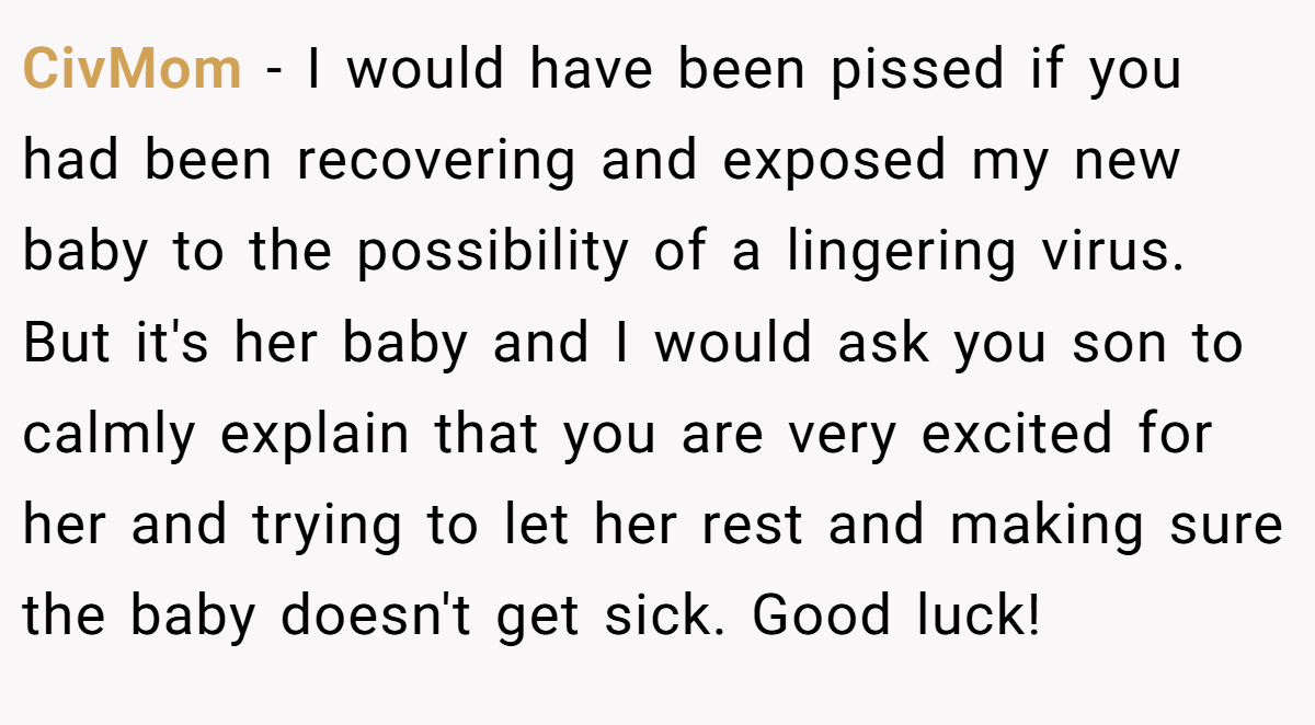 CivMom − I would have been pissed if you had been recovering and exposed my new baby to the possibility of a lingering virus. But it's her baby and I would ask you son to calmly explain that you are very excited for her and trying to let her rest and making sure the baby doesn't get sick. Good luck!