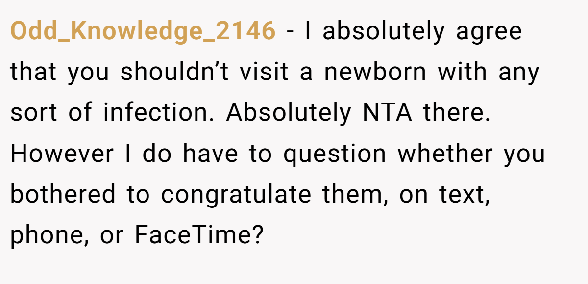 Odd_Knowledge_2146 − I absolutely agree that you shouldn’t visit a newborn with any sort of infection. Absolutely NTA there. However I do have to question whether you bothered to congratulate them, on text, phone, or FaceTime?