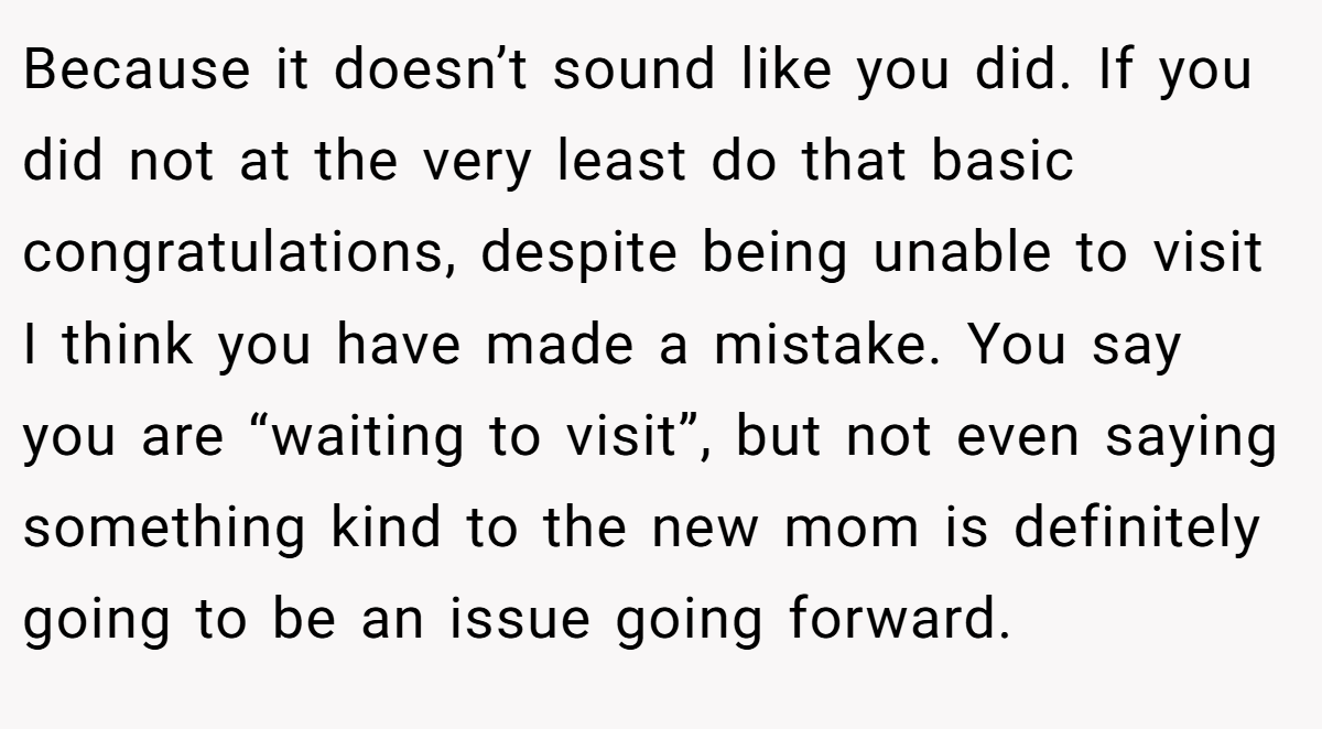 Because it doesn’t sound like you did. If you did not at the very least do that basic congratulations, despite being unable to visit I think you have made a mistake. You say you are “waiting to visit”, but not even saying something kind to the new mom is definitely going to be an issue going forward.
