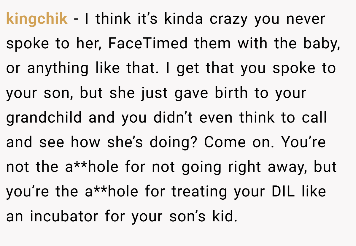 kingchik − I think it’s kinda crazy you never spoke to her, FaceTimed them with the baby, or anything like that. I get that you spoke to your son, but she just gave birth to your grandchild and you didn’t even think to call and see how she’s doing? Come on. You’re not the a**hole for not going right away, but you’re the a**hole for treating your DIL like an incubator for your son’s kid.