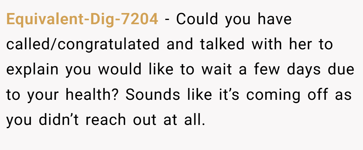 Equivalent-Dig-7204 − Could you have called/congratulated and talked with her to explain you would like to wait a few days due to your health? Sounds like it’s coming off as you didn’t reach out at all.