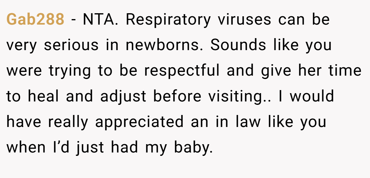 Gab288 − NTA. Respiratory viruses can be very serious in newborns. Sounds like you were trying to be respectful and give her time to heal and adjust before visiting.. I would have really appreciated an in law like you when I’d just had my baby.
