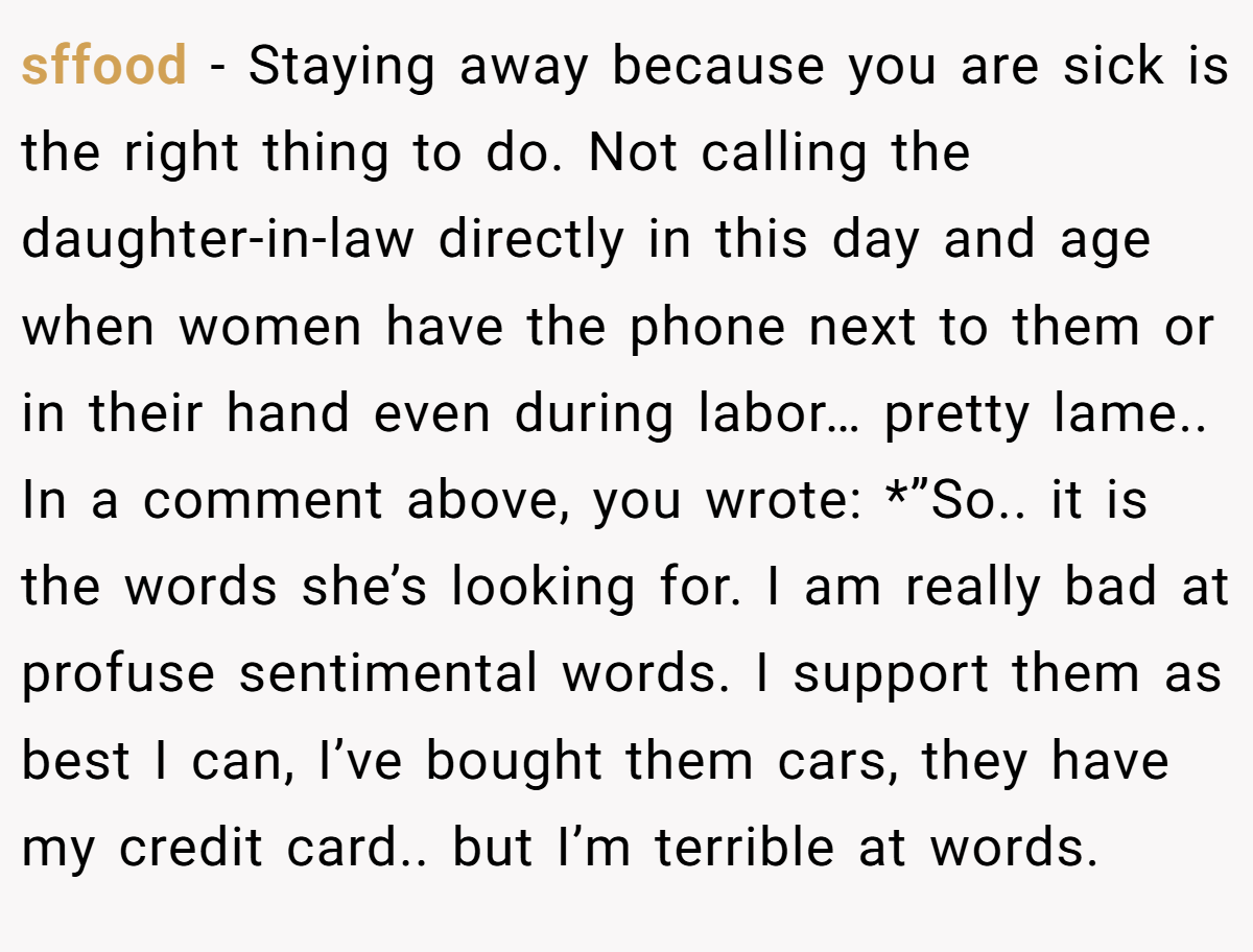 sffood − Staying away because you are sick is the right thing to do. Not calling the daughter-in-law directly in this day and age when women have the phone next to them or in their hand even during labor… pretty lame.. In a comment above, you wrote: *”So.. it is the words she’s looking for. I am really bad at profuse sentimental words. I support them as best I can, I’ve bought them cars, they have my credit card.. but I’m terrible at words.