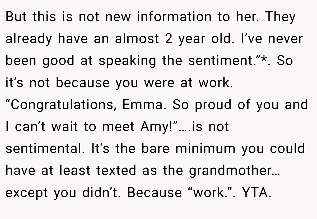 But this is not new information to her. They already have an almost 2 year old. I’ve never been good at speaking the sentiment.”*. So it’s not because you were at work. “Congratulations, Emma. So proud of you and I can’t wait to meet Amy!”….is not sentimental. It’s the bare minimum you could have at least texted as the grandmother…except you didn’t. Because “work.”. YTA.