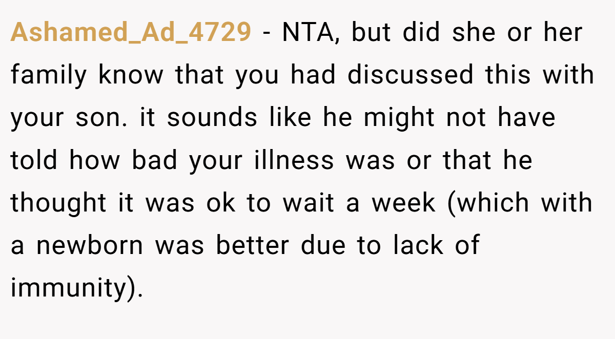 Ashamed_Ad_4729 − NTA, but did she or her family know that you had discussed this with your son. it sounds like he might not have told how bad your illness was or that he thought it was ok to wait a week (which with a newborn was better due to lack of immunity).