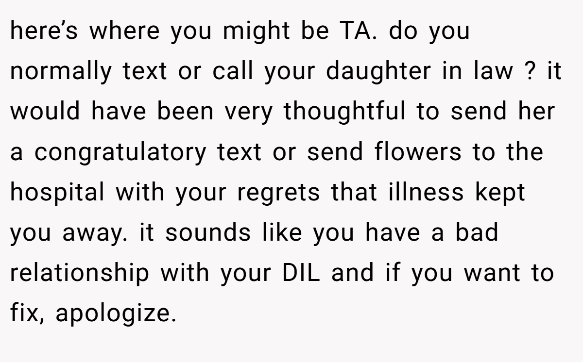 here’s where you might be TA. do you normally text or call your daughter in law ? it would have been very thoughtful to send her a congratulatory text or send flowers to the hospital with your regrets that illness kept you away. it sounds like you have a bad relationship with your DIL and if you want to fix, apologize.