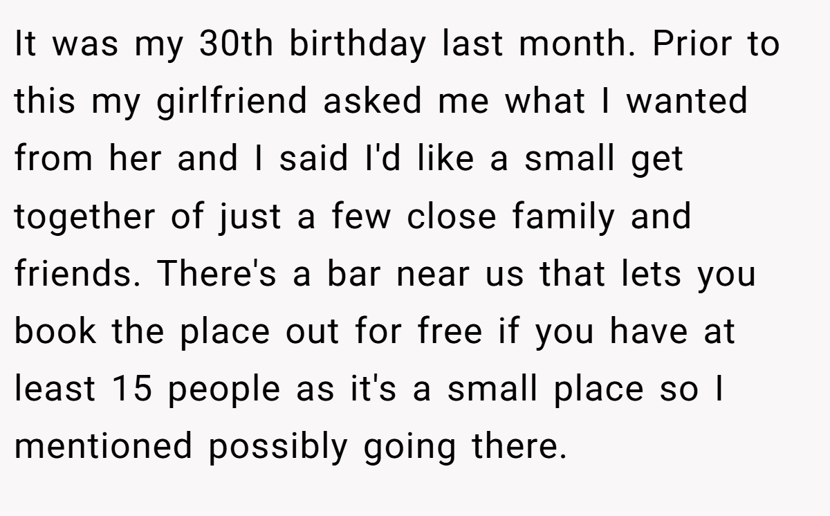 It was my 30th birthday last month. Prior to this my girlfriend asked me what I wanted from her and I said I'd like a small get together of just a few close family and friends. There's a bar near us that lets you book the place out for free if you have at least 15 people as it's a small place so I mentioned possibly going there.