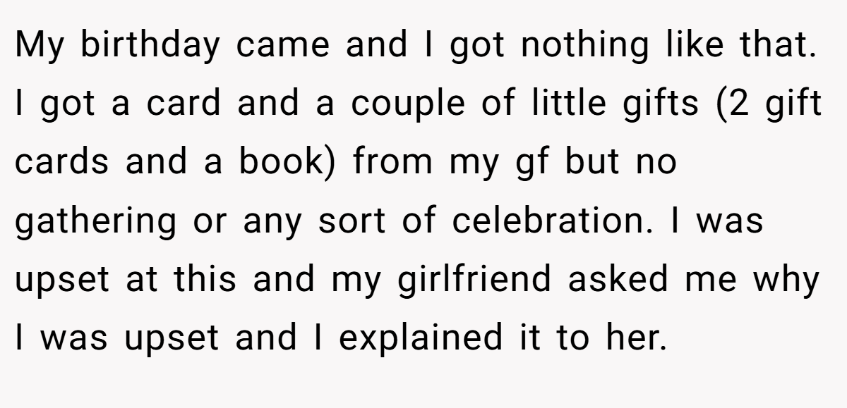 My birthday came and I got nothing like that. I got a card and a couple of little gifts (2 gift cards and a book) from my gf but no gathering or any sort of celebration. I was upset at this and my girlfriend asked me why I was upset and I explained it to her.