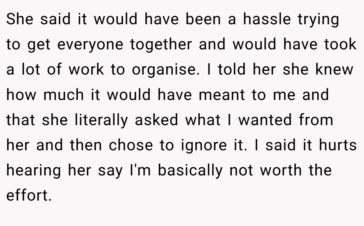She said it would have been a hassle trying to get everyone together and would have took a lot of work to organise. I told her she knew how much it would have meant to me and that she literally asked what I wanted from her and then chose to ignore it. I said it hurts hearing her say I'm basically not worth the effort.