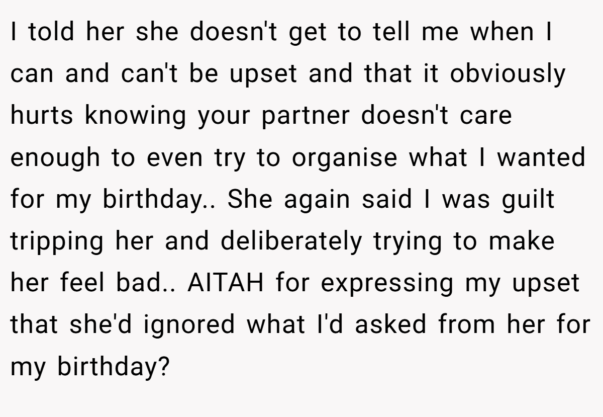 I told her she doesn't get to tell me when I can and can't be upset and that it obviously hurts knowing your partner doesn't care enough to even try to organise what I wanted for my birthday.. She again said I was guilt tripping her and deliberately trying to make her feel bad.. AITAH for expressing my upset that she'd ignored what I'd asked from her for my birthday?