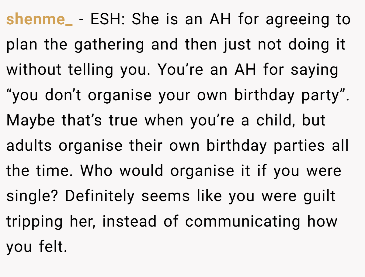 shenme_ − ESH: She is an AH for agreeing to plan the gathering and then just not doing it without telling you. You’re an AH for saying “you don’t organise your own birthday party”. Maybe that’s true when you’re a child, but adults organise their own birthday parties all the time. Who would organise it if you were single? Definitely seems like you were guilt tripping her, instead of communicating how you felt.