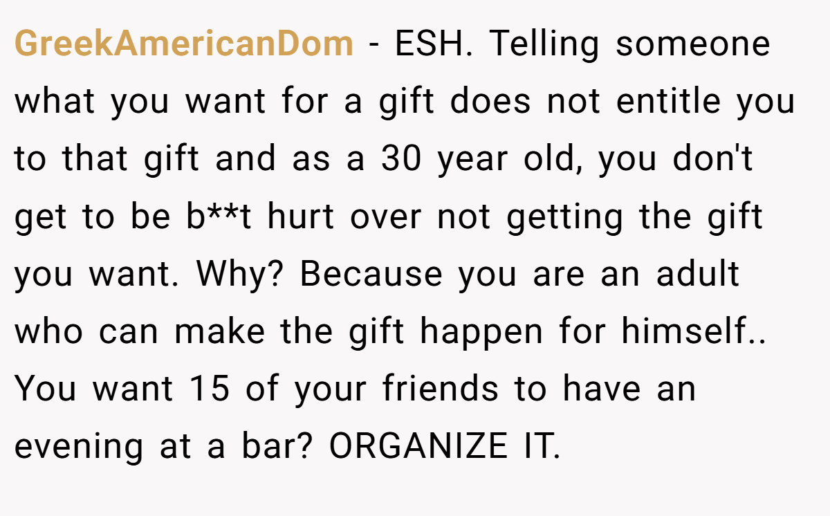 GreekAmericanDom − ESH. Telling someone what you want for a gift does not entitle you to that gift and as a 30 year old, you don't get to be b**t hurt over not getting the gift you want. Why? Because you are an adult who can make the gift happen for himself.. You want 15 of your friends to have an evening at a bar? ORGANIZE IT.