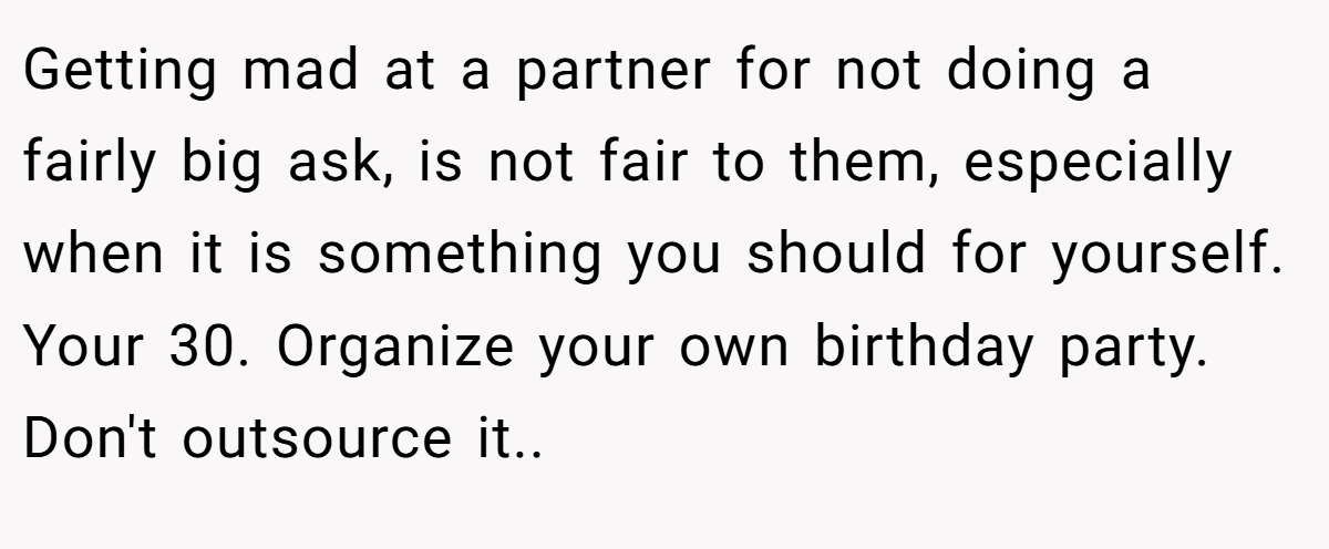 Getting mad at a partner for not doing a fairly big ask, is not fair to them, especially when it is something you should for yourself. Your 30. Organize your own birthday party. Don't outsource it..