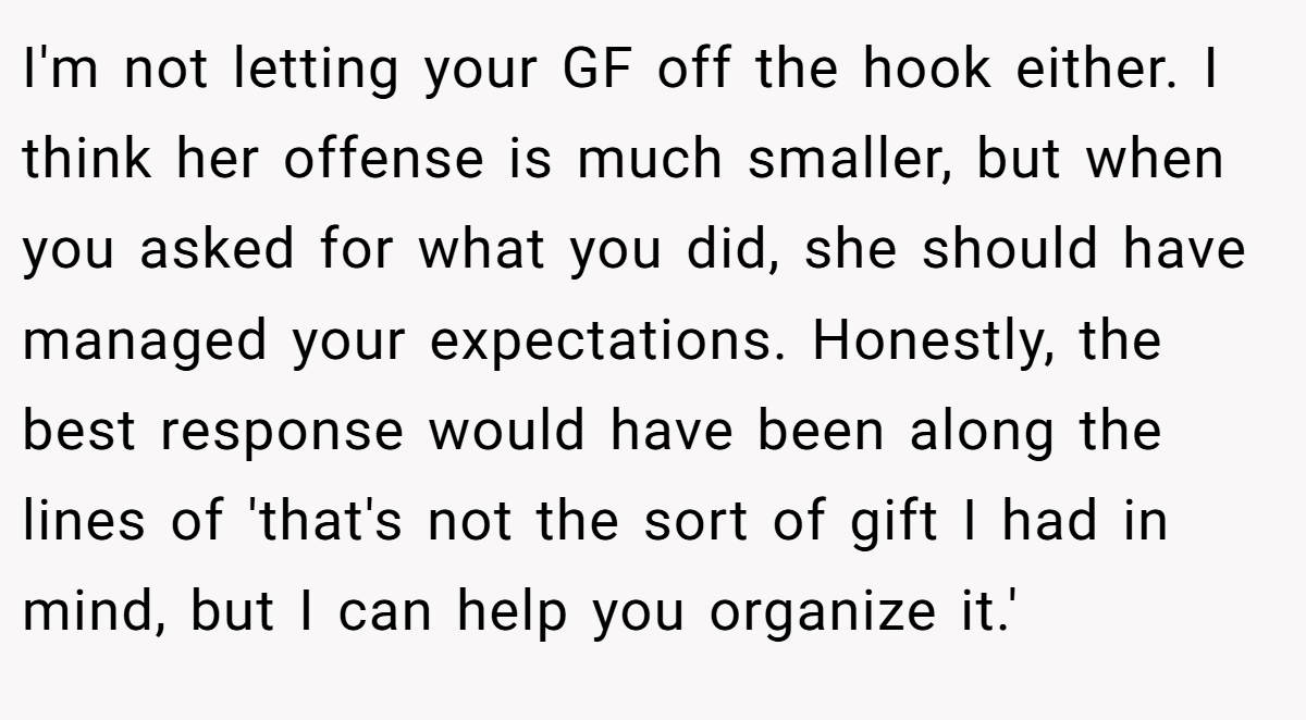 I'm not letting your GF off the hook either. I think her offense is much smaller, but when you asked for what you did, she should have managed your expectations. Honestly, the best response would have been along the lines of 'that's not the sort of gift I had in mind, but I can help you organize it.'