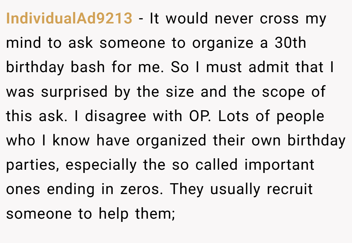 IndividualAd9213 − It would never cross my mind to ask someone to organize a 30th birthday bash for me. So I must admit that I was surprised by the size and the scope of this ask. I disagree with OP. Lots of people who I know have organized their own birthday parties, especially the so called important ones ending in zeros. They usually recruit someone to help them;