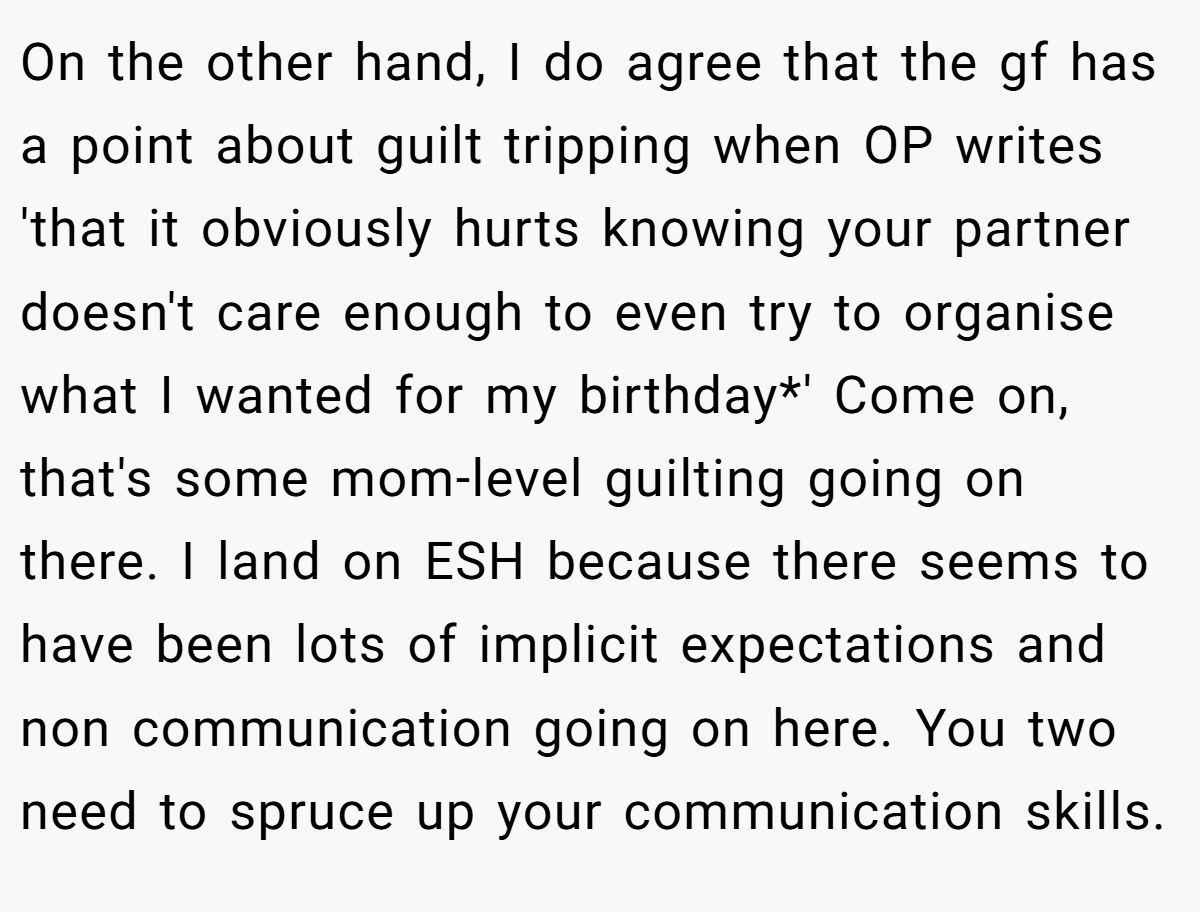 On the other hand, I do agree that the gf has a point about guilt tripping when OP writes 'that it obviously hurts knowing your partner doesn't care enough to even try to organise what I wanted for my birthday*' Come on, that's some mom-level guilting going on there. I land on ESH because there seems to have been lots of implicit expectations and non communication going on here. You two need to spruce up your communication skills.