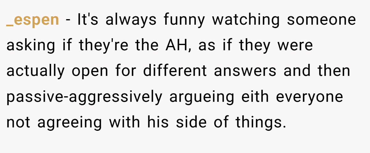 _espen − It's always funny watching someone asking if they're the AH, as if they were actually open for different answers and then passive-aggressively argueing eith everyone not agreeing with his side of things.
