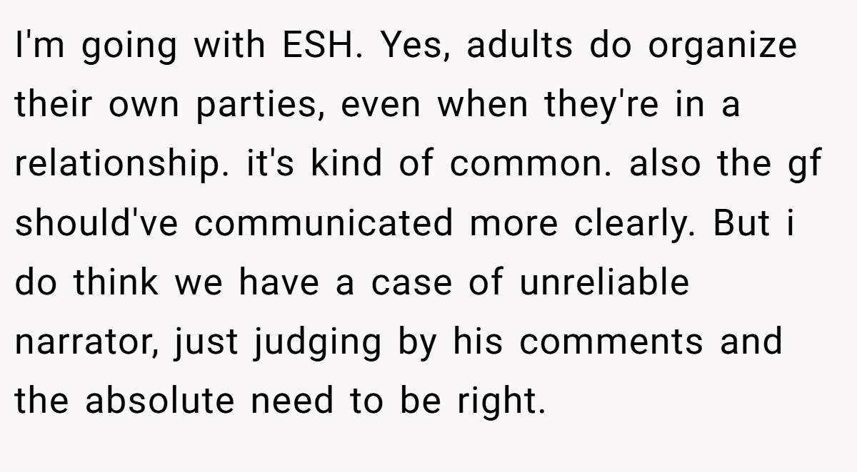 I'm going with ESH. Yes, adults do organize their own parties, even when they're in a relationship. it's kind of common. also the gf should've communicated more clearly. But i do think we have a case of unreliable narrator, just judging by his comments and the absolute need to be right.