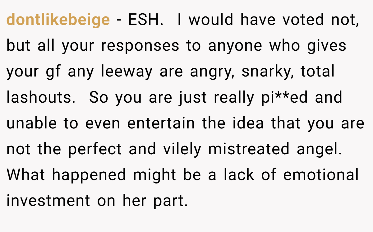 dontlikebeige − ESH.  I would have voted not, but all your responses to anyone who gives your gf any leeway are angry, snarky, total lashouts.  So you are just really pi**ed and unable to even entertain the idea that you are not the perfect and vilely mistreated angel. What happened might be a lack of emotional investment on her part.