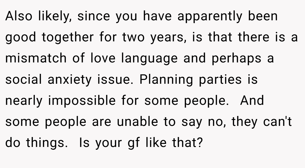 Also likely, since you have apparently been good together for two years, is that there is a mismatch of love language and perhaps a social anxiety issue. Planning parties is nearly impossible for some people.  And some people are unable to say no, they can't do things.  Is your gf like that?