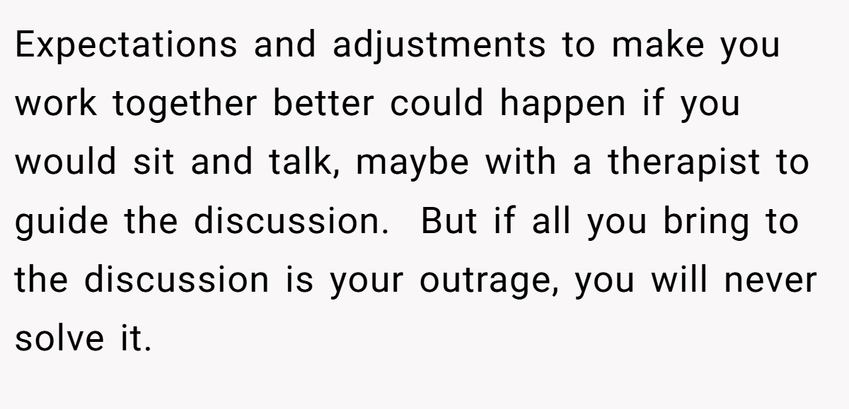 Expectations and adjustments to make you work together better could happen if you would sit and talk, maybe with a therapist to guide the discussion.  But if all you bring to the discussion is your outrage, you will never solve it. 