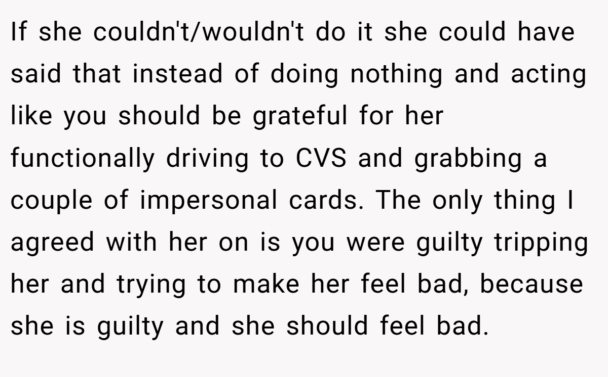 If she couldn't/wouldn't do it she could have said that instead of doing nothing and acting like you should be grateful for her functionally driving to CVS and grabbing a couple of impersonal cards. The only thing I agreed with her on is you were guilty tripping her and trying to make her feel bad, because she is guilty and she should feel bad. 