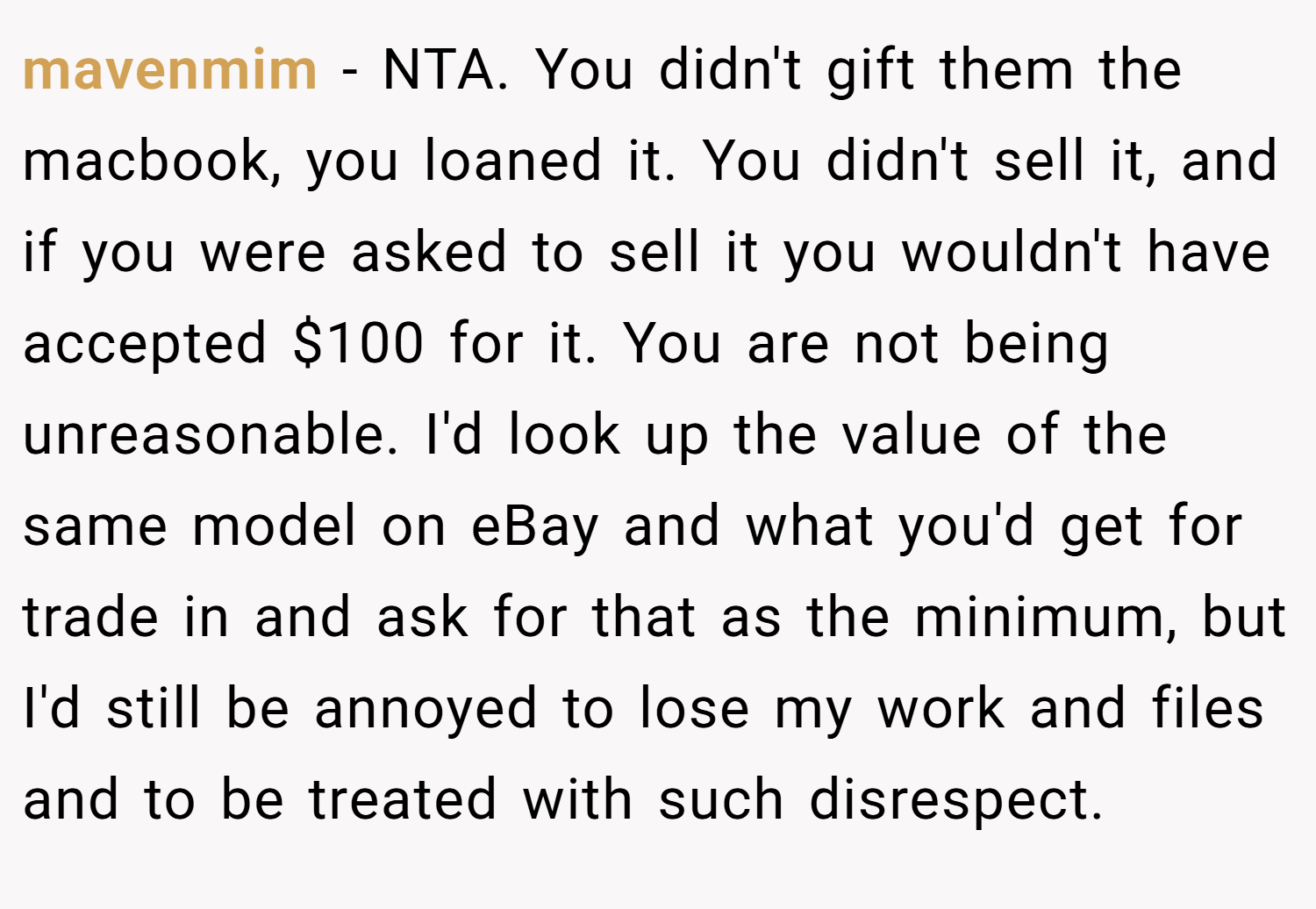 mavenmim − NTA. You didn't gift them the macbook, you loaned it. You didn't sell it, and if you were asked to sell it you wouldn't have accepted $100 for it. You are not being unreasonable. I'd look up the value of the same model on eBay and what you'd get for trade in and ask for that as the minimum, but I'd still be annoyed to lose my work and files and to be treated with such disrespect.