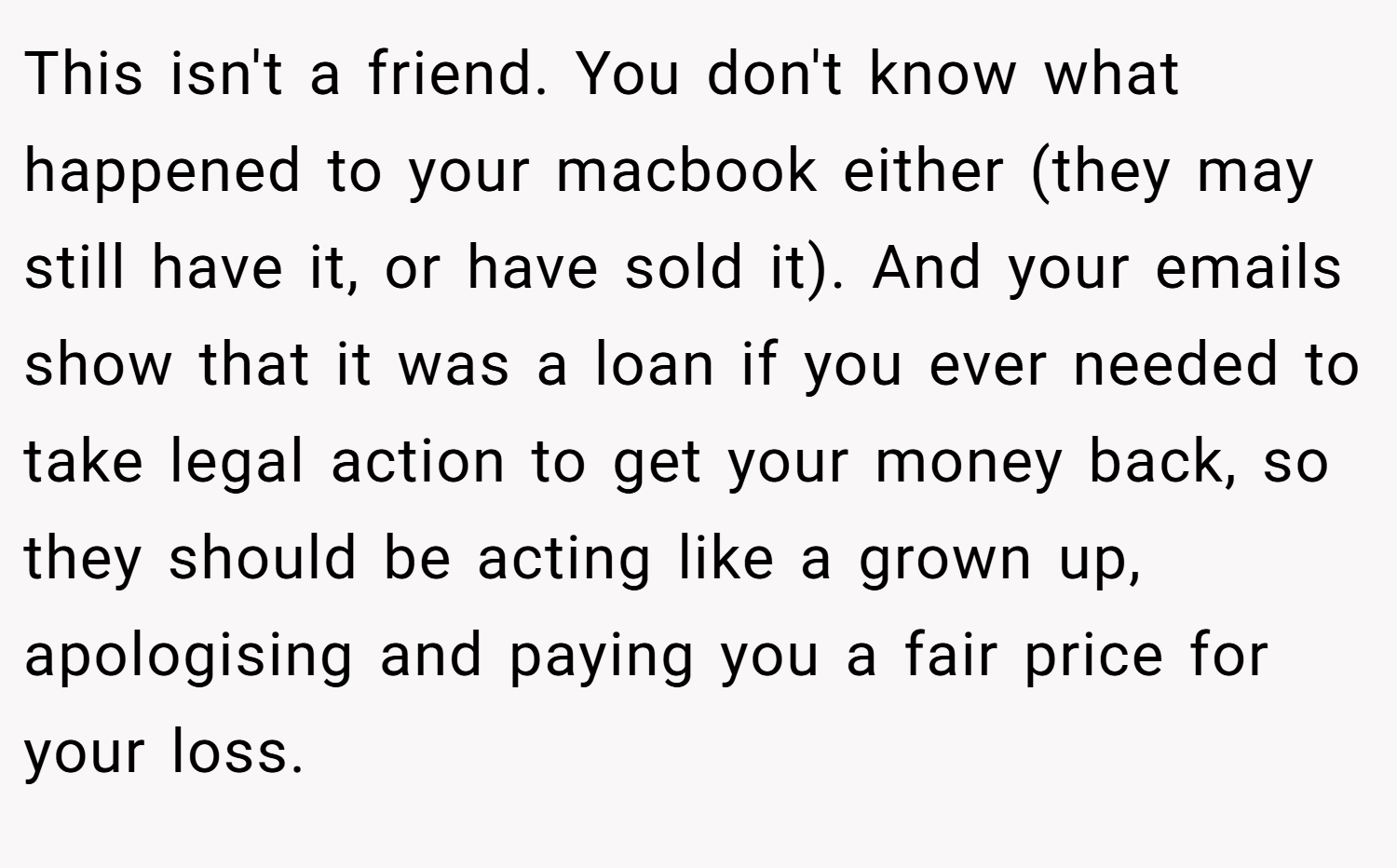 This isn't a friend. You don't know what happened to your macbook either (they may still have it, or have sold it). And your emails show that it was a loan if you ever needed to take legal action to get your money back, so they should be acting like a grown up, apologising and paying you a fair price for your loss.
