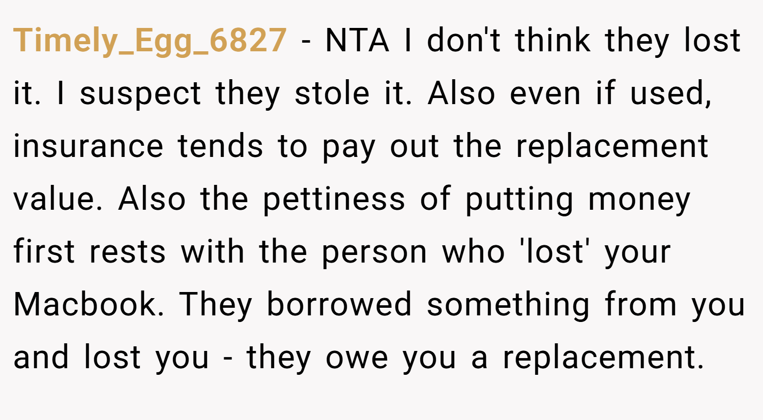 Timely_Egg_6827 − NTA I don't think they lost it. I suspect they stole it. Also even if used, insurance tends to pay out the replacement value. Also the pettiness of putting money first rests with the person who 'lost' your Macbook. They borrowed something from you and lost you - they owe you a replacement.