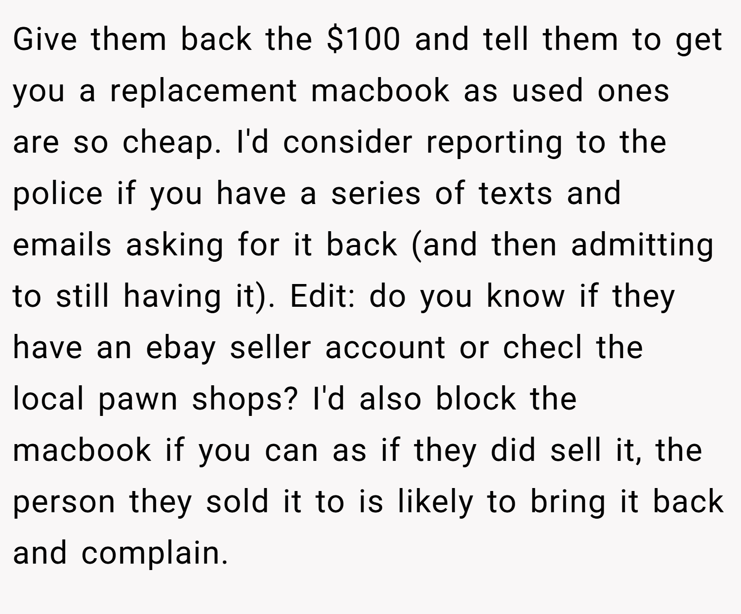 Give them back the $100 and tell them to get you a replacement macbook as used ones are so cheap. I'd consider reporting to the police if you have a series of texts and emails asking for it back (and then admitting to still having it). Edit: do you know if they have an ebay seller account or checl the local pawn shops? I'd also block the macbook if you can as if they did sell it, the person they sold it to is likely to bring it back and complain.