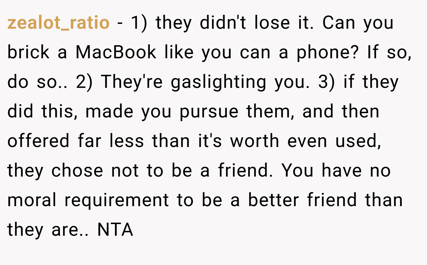zealot_ratio − 1) they didn't lose it. Can you brick a MacBook like you can a phone? If so, do so.. 2) They're gaslighting you. 3) if they did this, made you pursue them, and then offered far less than it's worth even used, they chose not to be a friend. You have no moral requirement to be a better friend than they are.. NTA