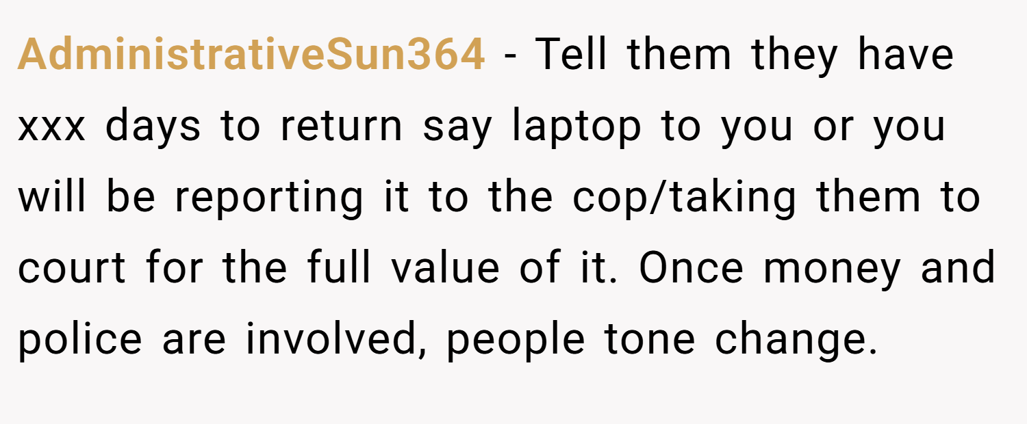 AdministrativeSun364 − Tell them they have xxx days to return say laptop to you or you will be reporting it to the cop/taking them to court for the full value of it. Once money and police are involved, people tone change.