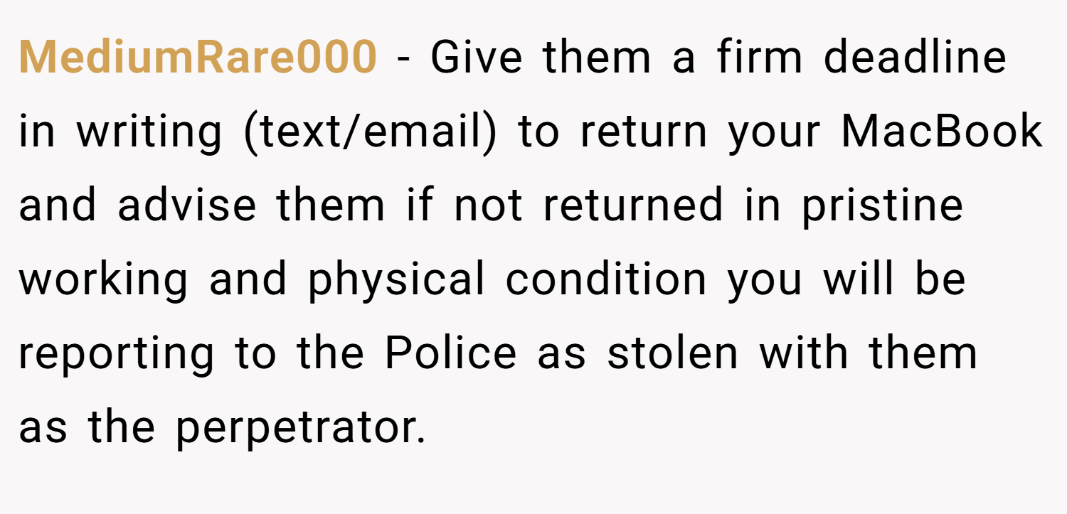 MediumRare000 − Give them a firm deadline in writing (text/email) to return your MacBook and advise them if not returned in pristine working and physical condition you will be reporting to the Police as stolen with them as the perpetrator.